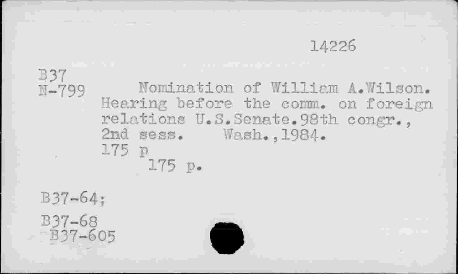 ﻿14226
B37
H-799 Nomination of William A.Wilson. Hearing before the comm, on foreign relations U.S.Senate.98th congr., 2nd sess. Wash.,1984» 175 P
175 p.
B37-64;
B37-68
B37-6O5